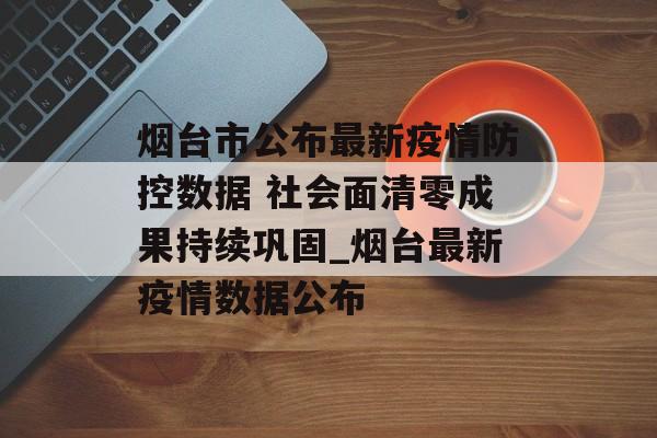 烟台市公布最新疫情防控数据 社会面清零成果持续巩固_烟台最新疫情数据公布