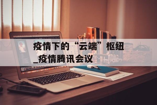 疫情下的“云端”枢纽_疫情腾讯会议