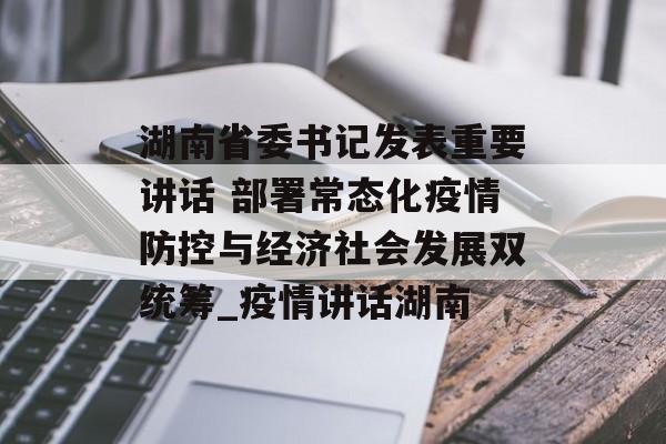 湖南省委书记发表重要讲话 部署常态化疫情防控与经济社会发展双统筹_疫情讲话湖南