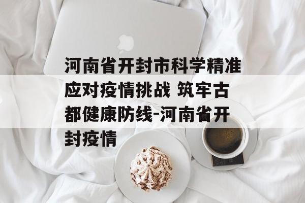 河南省开封市科学精准应对疫情挑战 筑牢古都健康防线-河南省开封疫情