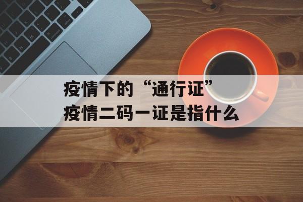 疫情下的“通行证” 疫情二码一证是指什么