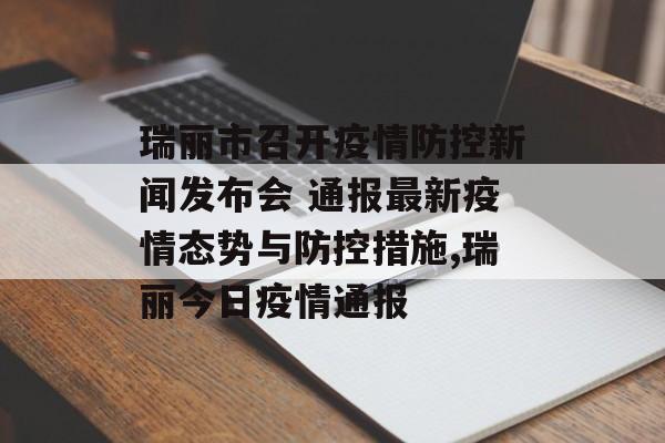 瑞丽市召开疫情防控新闻发布会 通报最新疫情态势与防控措施,瑞丽今日疫情通报