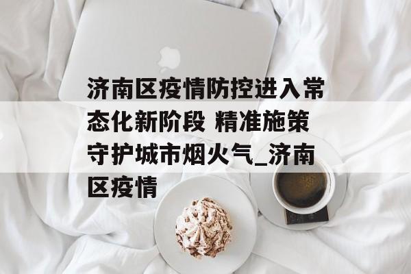 济南区疫情防控进入常态化新阶段 精准施策守护城市烟火气_济南区疫情