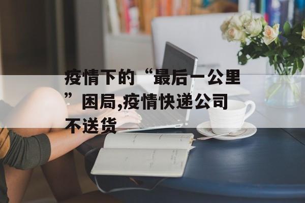 疫情下的“最后一公里”困局,疫情快递公司不送货