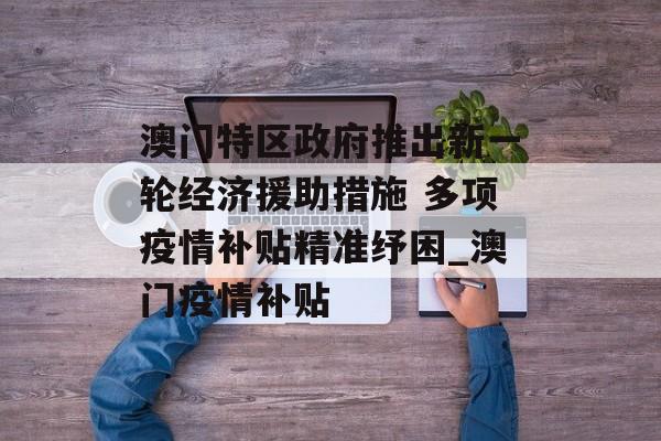 澳门特区政府推出新一轮经济援助措施 多项疫情补贴精准纾困_澳门疫情补贴