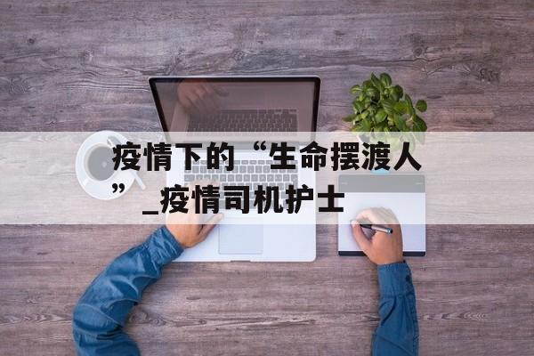 疫情下的“生命摆渡人”_疫情司机护士
