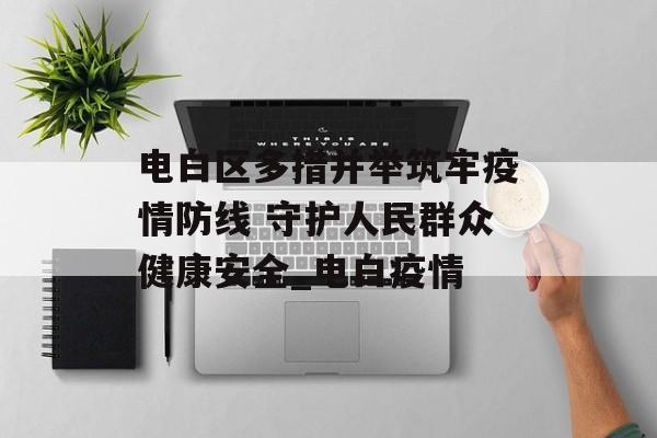 电白区多措并举筑牢疫情防线 守护人民群众健康安全_电白疫情