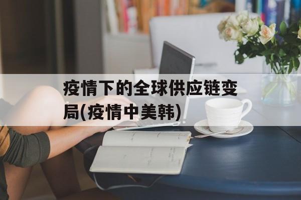 疫情下的全球供应链变局(疫情中美韩)