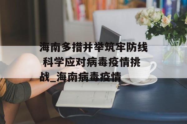 海南多措并举筑牢防线 科学应对病毒疫情挑战_海南病毒疫情