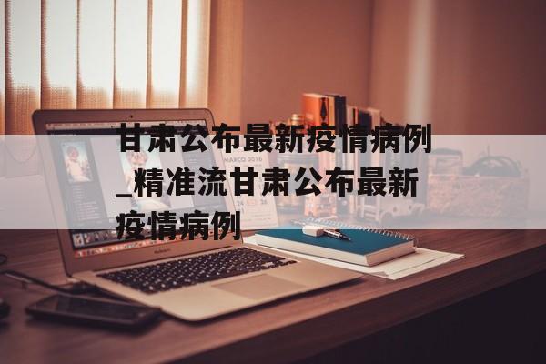 甘肃公布最新疫情病例_精准流甘肃公布最新疫情病例