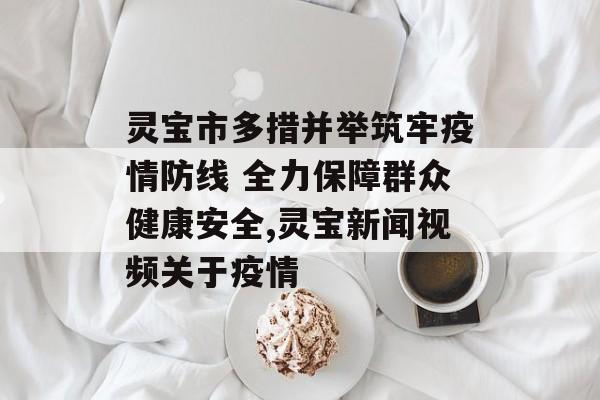灵宝市多措并举筑牢疫情防线 全力保障群众健康安全,灵宝新闻视频关于疫情