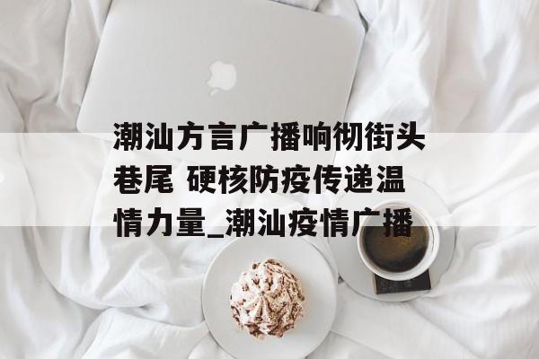 潮汕方言广播响彻街头巷尾 硬核防疫传递温情力量_潮汕疫情广播