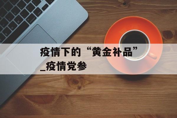 疫情下的“黄金补品”_疫情党参