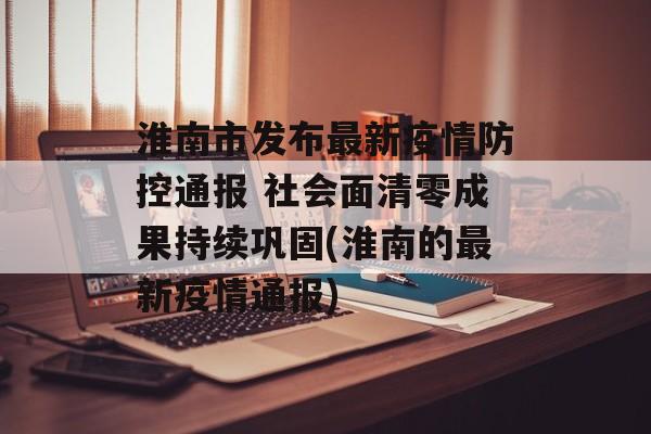 淮南市发布最新疫情防控通报 社会面清零成果持续巩固(淮南的最新疫情通报)