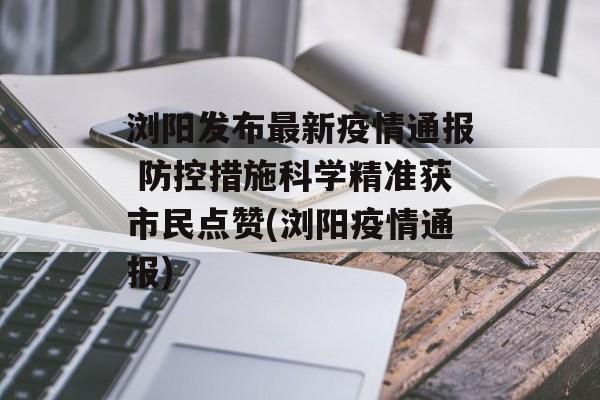 浏阳发布最新疫情通报 防控措施科学精准获市民点赞(浏阳疫情通报)