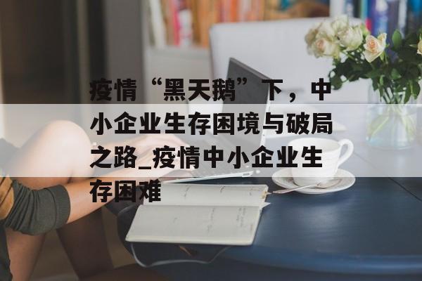 疫情“黑天鹅”下，中小企业生存困境与破局之路_疫情中小企业生存困难