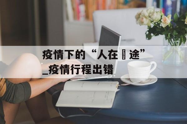 疫情下的“人在囧途”_疫情行程出错