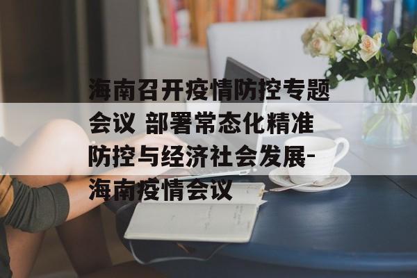 海南召开疫情防控专题会议 部署常态化精准防控与经济社会发展-海南疫情会议