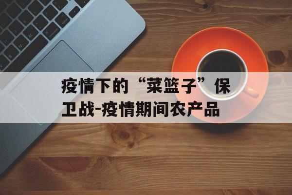 疫情下的“菜篮子”保卫战-疫情期间农产品