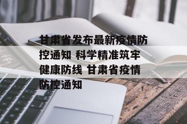 甘肃省发布最新疫情防控通知 科学精准筑牢健康防线 甘肃省疫情防控通知