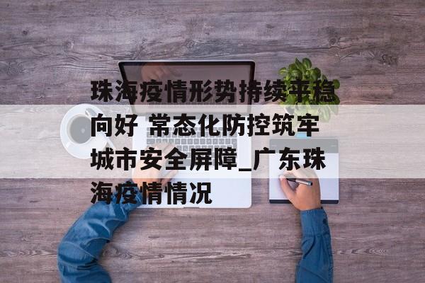 珠海疫情形势持续平稳向好 常态化防控筑牢城市安全屏障_广东珠海疫情情况