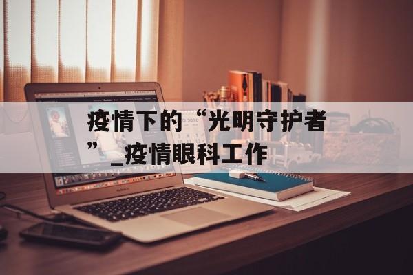 疫情下的“光明守护者”_疫情眼科工作