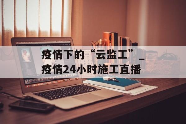 疫情下的“云监工”_疫情24小时施工直播