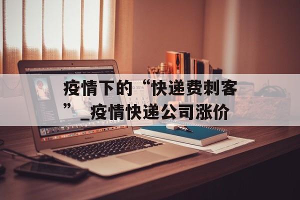 疫情下的“快递费刺客”_疫情快递公司涨价