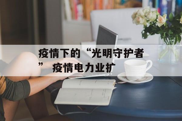 疫情下的“光明守护者” 疫情电力业扩