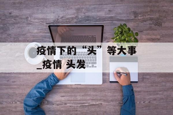 疫情下的“头”等大事_疫情 头发
