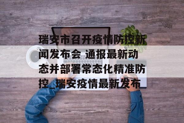 瑞安市召开疫情防控新闻发布会 通报最新动态并部署常态化精准防控_瑞安疫情最新发布