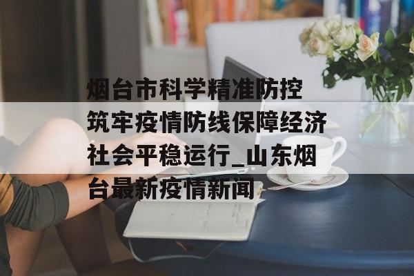 烟台市科学精准防控 筑牢疫情防线保障经济社会平稳运行_山东烟台最新疫情新闻