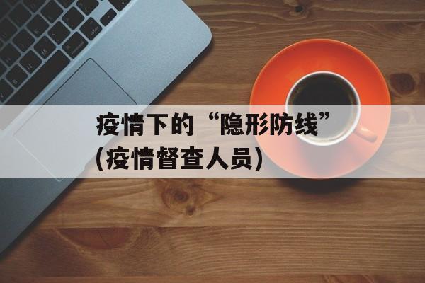 疫情下的“隐形防线”(疫情督查人员)