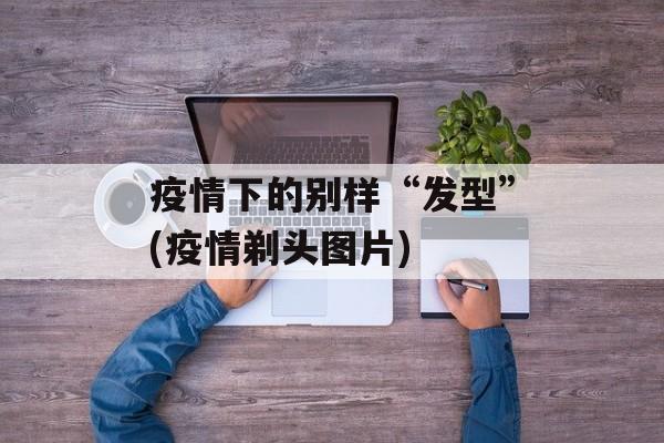疫情下的别样“发型”(疫情剃头图片)
