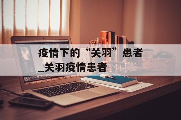 疫情下的“关羽”患者_关羽疫情患者