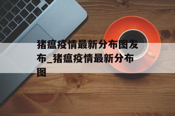 猪瘟疫情最新分布图发布_猪瘟疫情最新分布图