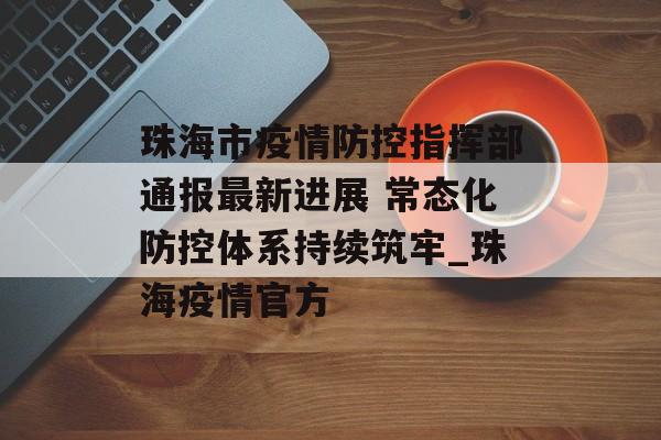 珠海市疫情防控指挥部通报最新进展 常态化防控体系持续筑牢_珠海疫情官方