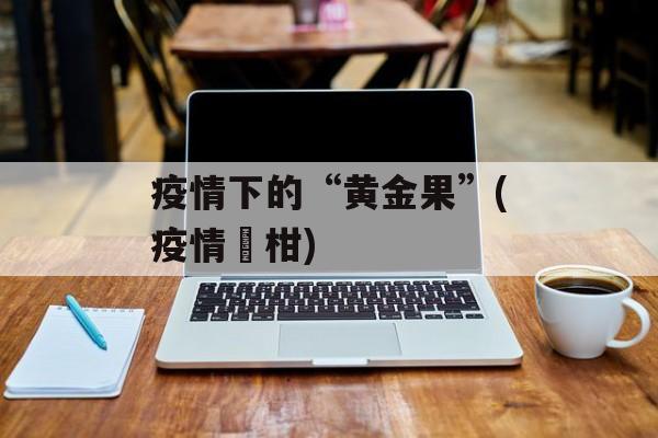 疫情下的“黄金果”(疫情椪柑)