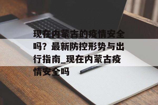 现在内蒙古的疫情安全吗？最新防控形势与出行指南_现在内蒙古疫情安全吗