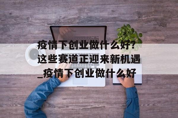 疫情下创业做什么好？这些赛道正迎来新机遇_疫情下创业做什么好