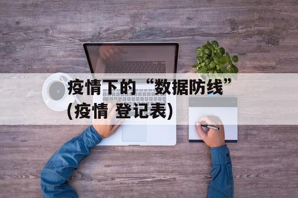 疫情下的“数据防线”(疫情 登记表)