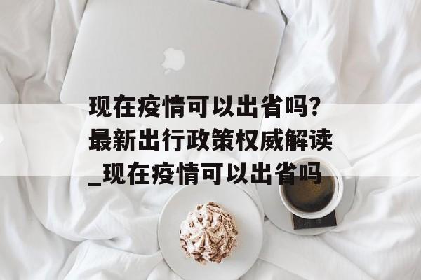 现在疫情可以出省吗？最新出行政策权威解读_现在疫情可以出省吗