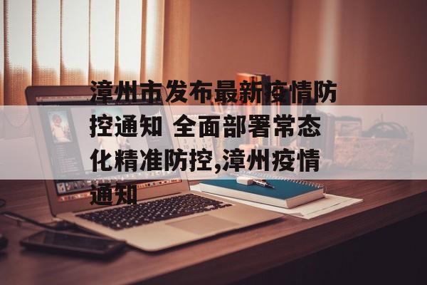 漳州市发布最新疫情防控通知 全面部署常态化精准防控,漳州疫情通知