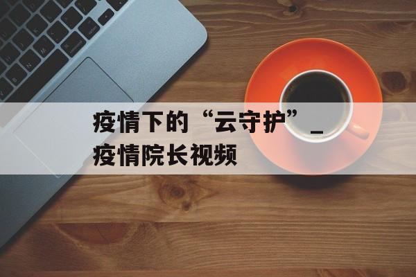 疫情下的“云守护”_疫情院长视频