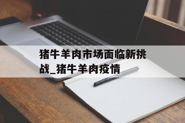 猪牛羊肉市场面临新挑战_猪牛羊肉疫情