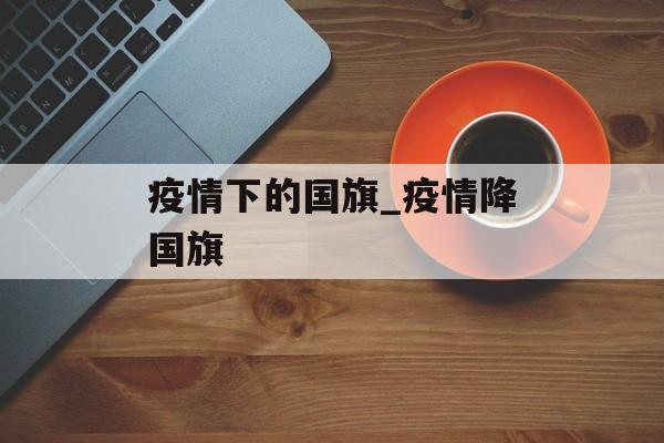 疫情下的国旗_疫情降国旗