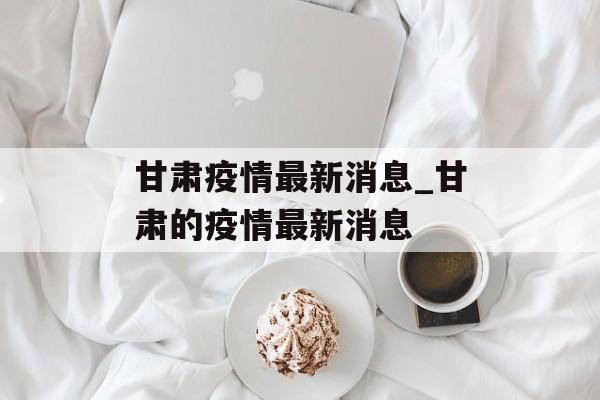 甘肃疫情最新消息_甘肃的疫情最新消息