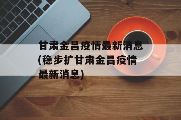 甘肃金昌疫情最新消息(稳步扩甘肃金昌疫情最新消息)
