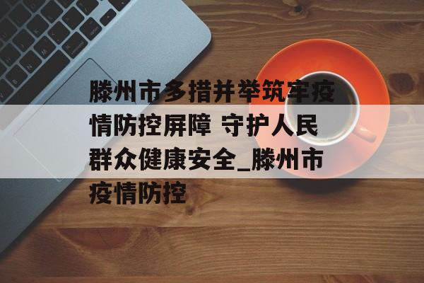 滕州市多措并举筑牢疫情防控屏障 守护人民群众健康安全_滕州市疫情防控