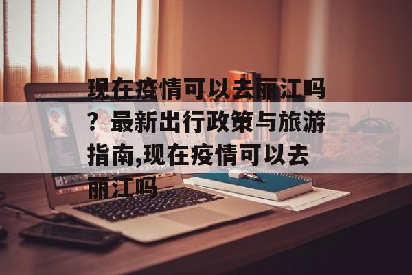 现在疫情可以去丽江吗？最新出行政策与旅游指南,现在疫情可以去丽江吗